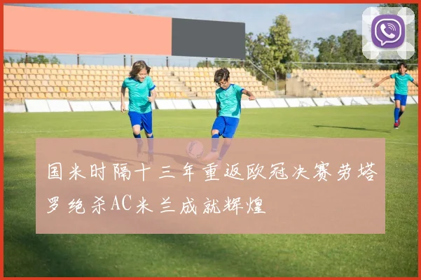 国米时隔十三年重返欧冠决赛劳塔罗绝杀AC米兰成就辉煌